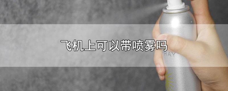 飞机是否允许携带喷雾产品（乘坐飞机时是否可以携带喷雾类产品）